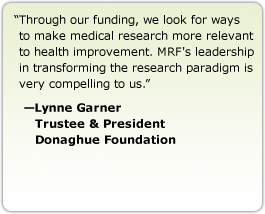 Through our funding, we look for ways to make medical research more relevant to health improvement. MRF's leadership in transforming the research paradigm is very compelling to us. --Lynne Garner, Trustee & President, Donaghue Foundation