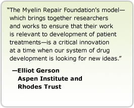 The Myelin Repair Foundation's model—which brings together researchers and works to ensure that their work is relevant to development of patient treatments—is a critical innovation at a time when our system of drug development is looking for new ideas. --Elliot Gerson, Aspen Institute and Rhodes Trust