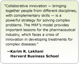 Collaborative innovation — bringing together people from different disciplines, with complementary skills — is a powerful strategy for solving complex problems. The MRF's model provides important lessons for the pharmaceutical industry, which faces a crisis of innovation in developing treatments for complex diseases. --Karim R. LakhaniHarvard Business School