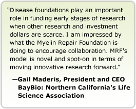 Disease foundations play an important role in funding early stages of research when other research and investment dollars are scarce. I am impressed by what the Myelin Repair Foundation is doing to encourage collaboration. MRF's model is novel and spot-on in terms of moving innovative research forward. --Gail Maderis, President and CEO, BayBio: Northern California's Life Science Association