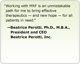 Working with MRF is an unmistakable path for me to bring effective therapeutics &mdash; and new hope &mdash; for all patients in need. --Beatrice Perotti, Ph.D., M.B.A., President and CEO, Beatrice Perotti, Inc.