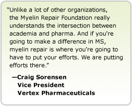 Unlike a lot of other organizations, the Myelin Repair Foundation really understands the intersection between academia and pharma. And if you're going to make a difference in MS, myelin repair is where you're going to have to put your efforts. We are putting efforts there. --Craig Sorensen, Vice President, Vertex Pharmaceuticals