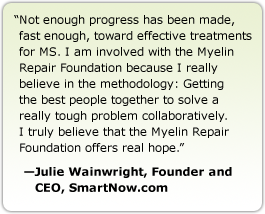 Not enough progress has been made, fast enough, toward effective treatments for MS. I am involved with the Myelin Repair Foundation because I really believe in the methodology: Getting the best people together to solve a really tough problem collaboratively. I truly believe that the Myelin Repair Foundation offers real hope. --Julie Wainwright, Founder and CEO, SmartNow.com