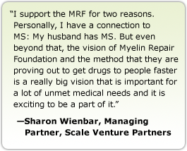 I support the MRF for two reasons. Personally, I have a connection to MS: My husband has MS. But even beyond that, the vision of Myelin Repair Foundation and the method that they are proving out to get drugs to people faster is a really big vision that is important for a lot of unmet medical needs and it is exciting to be a part of it. --Sharon Wienbar, Managing Partner, Scale Venture Partners