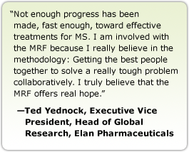 Not enough progress has been made, fast enough, toward effective treatments for MS. I am involved with the MRF because I really believe in the methodology: Getting the best people together to solve a really tough problem collaboratively. I truly believe that the MRF offers real hope. --Ted Yednock, Executive Vice President, Head of Global Research, Elan Pharmaceuticals