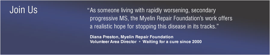 Join Us: &ldquo;As someone living with rapidly worsening, secondary progressive MS, the Myelin Repair Foundation&rsquo;s work offers a realistic hope for stopping this disease in its tracks.&rdquo; Diana Preston, Myelin Repair FoundationVolunteer Area Director &bull; Waiting for a cure since 2000
