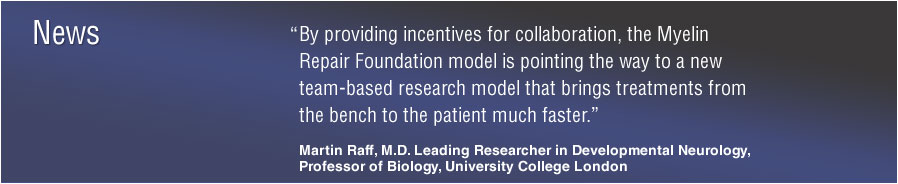 News: “By providing incentives for collaboration, the Myelin Repair Foundation model is pointing the way to a new team-based research model that brings treatments from the bench to the patient much faster.” Martin Raff, M.D. Leading Researcher in Developmental Neurology Professor of Biology, University College London