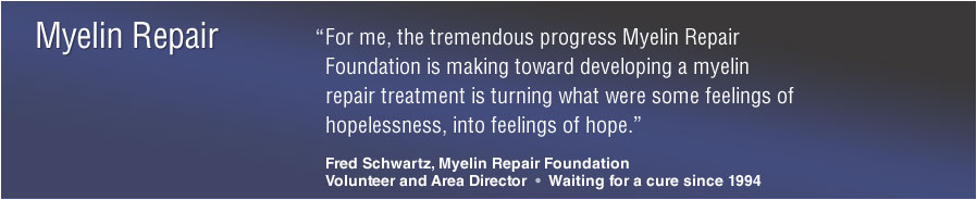 Myelin Repair: &ldquo;For me, the tremendous progress Myelin Repair Foundation is making toward developing a myelin repair treatment is turning what were some feelings of hopelessness, into feelings of hope.&rdquo; Fred Schwartz, Myelin Repair FoundationVolunteer and Area Director &bull; Waiting for a cure since 1994
